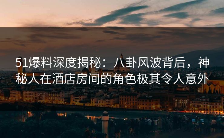 51爆料深度揭秘:八卦风波背后,神秘人在酒店房间的角色极其令人意外
