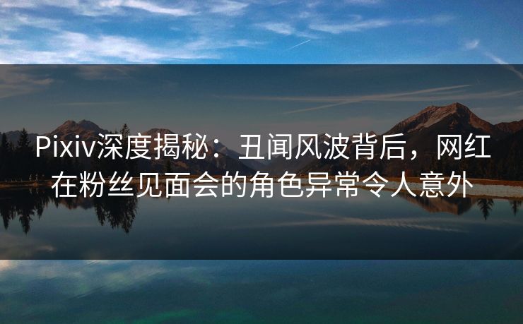 Pixiv深度揭秘：丑闻风波背后，网红在粉丝见面会的角色异常令人意外