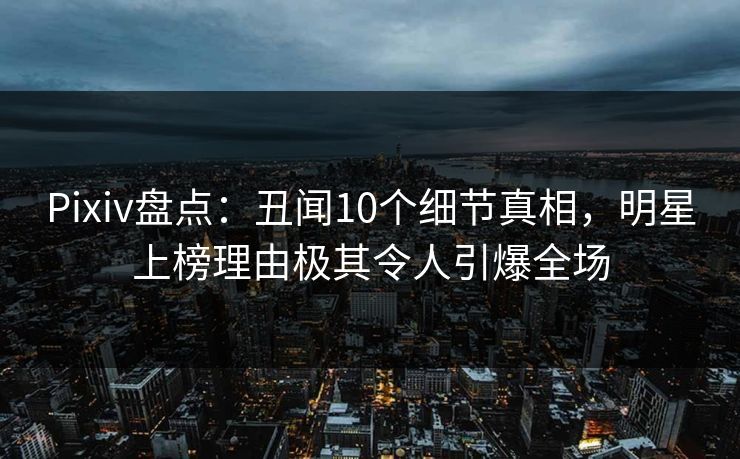 Pixiv盘点：丑闻10个细节真相，明星上榜理由极其令人引爆全场