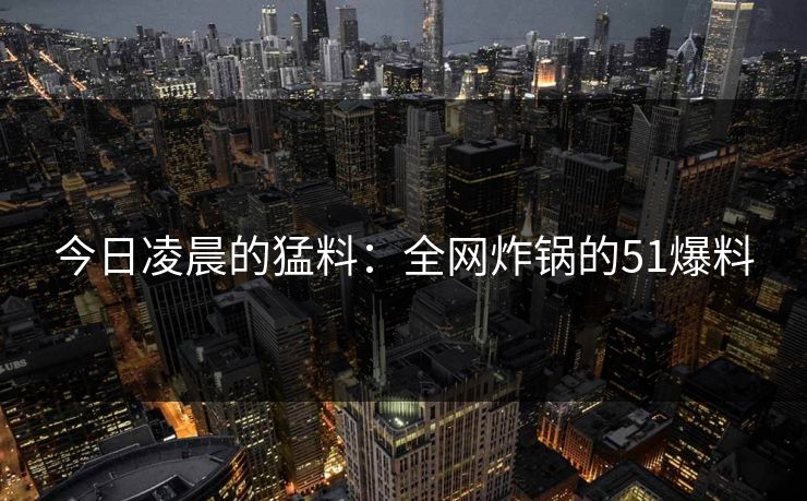 今日凌晨的猛料:全网炸锅的51爆料 今日凌晨的猛料:全网炸锅的51爆料