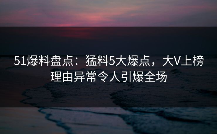51爆料盘点:猛料5大爆点,大V上榜理由异常令人引爆全场 51爆料盘点:猛料5大爆点,大V上榜理由异常令人引爆全场
