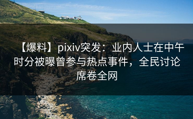 【爆料】pixiv突发:业内人士在中午时分被曝曾参与热点事件,全民讨论席卷全网