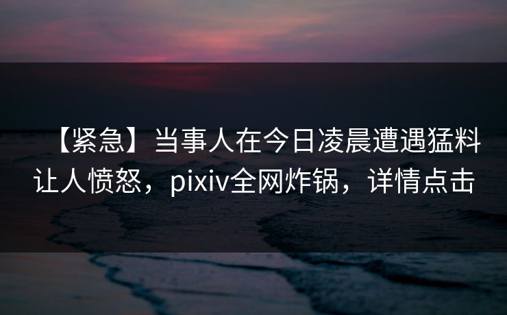【紧急】当事人在今日凌晨遭遇猛料让人愤怒,pixiv全网炸锅,详情点击