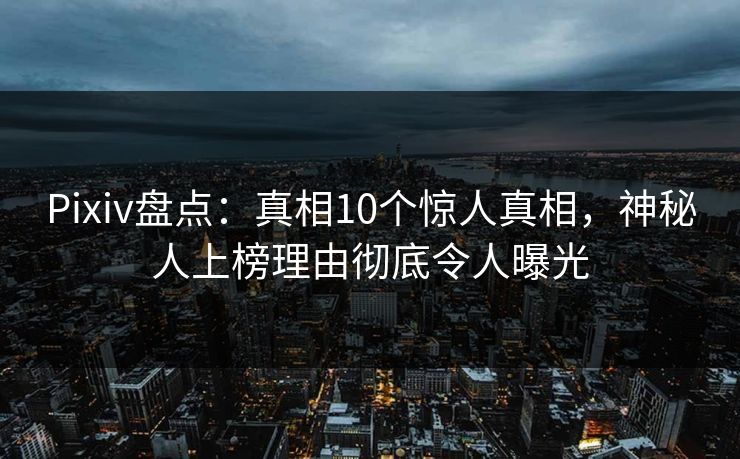 Pixiv盘点:真相10个惊人真相,神秘人上榜理由彻底令人曝光