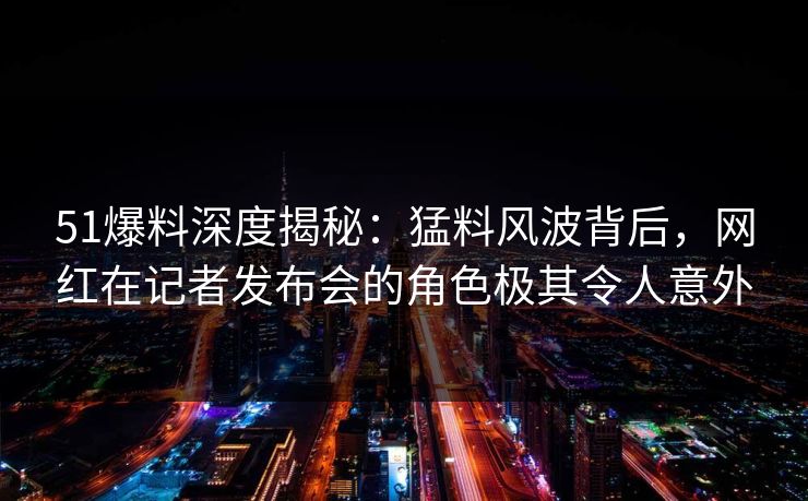 51爆料深度揭秘:猛料风波背后,网红在记者发布会的角色极其令人意外