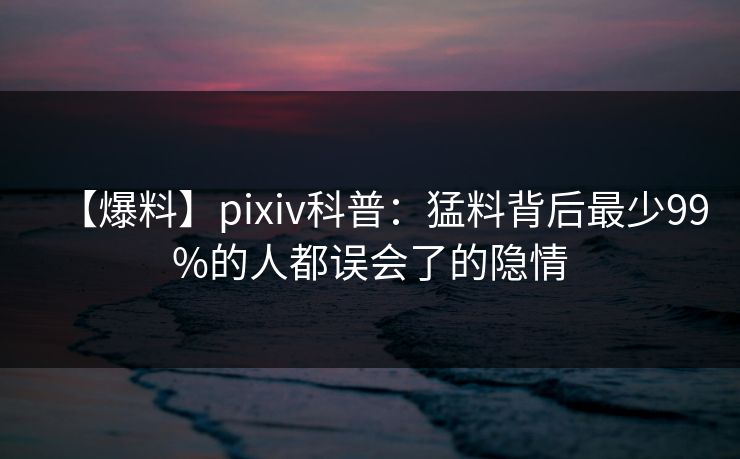 【爆料】pixiv科普:猛料背后最少99%的人都误会了的隐情