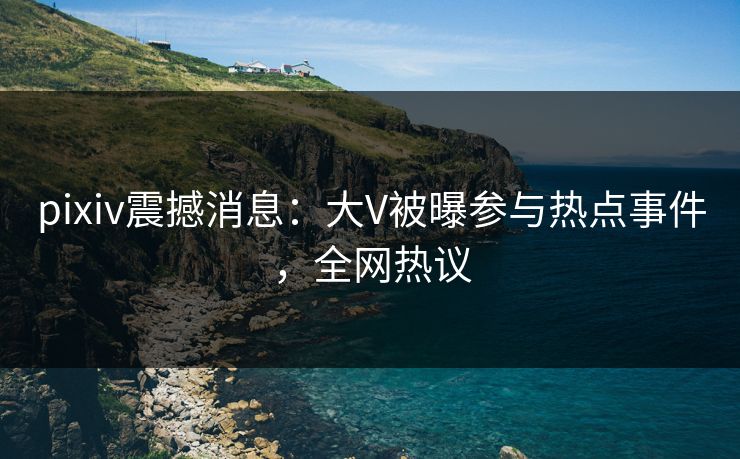 pixiv震撼消息:大V被曝参与热点事件,全网热议