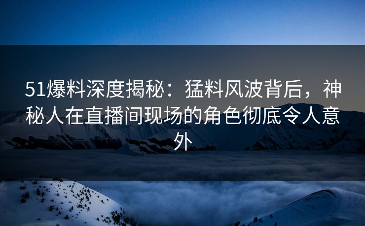 51爆料深度揭秘:猛料风波背后,神秘人在直播间现场的角色彻底令人意外