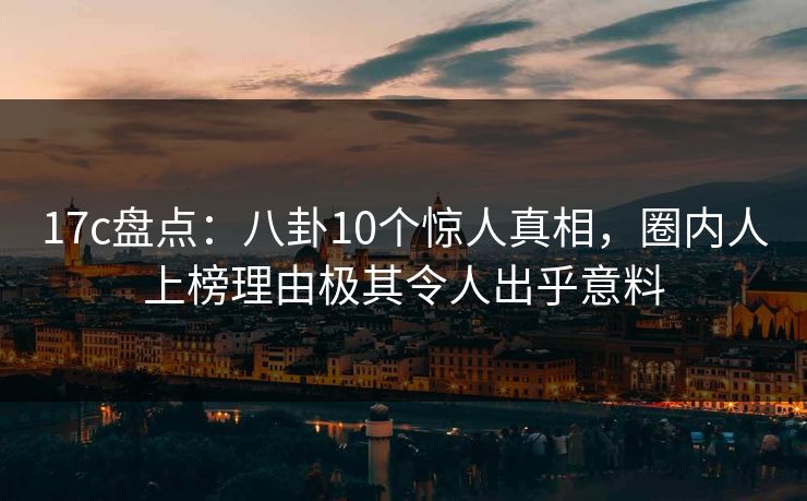 17c盘点:八卦10个惊人真相,圈内人上榜理由极其令人出乎意料
