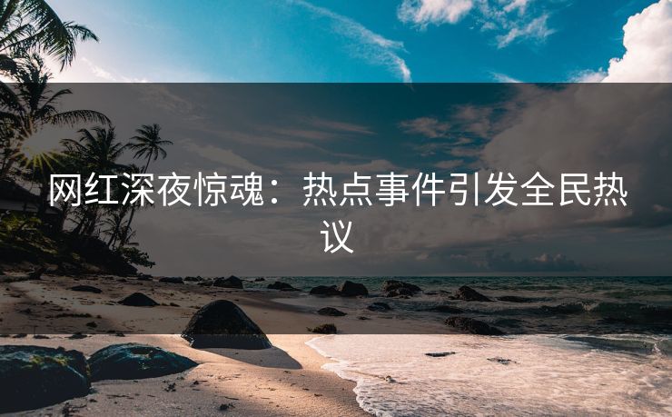 网红深夜惊魂:热点事件引发全民热议
