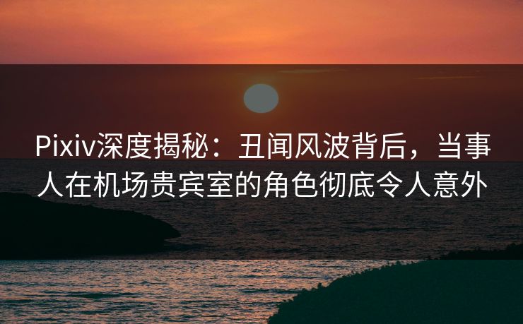 Pixiv深度揭秘:丑闻风波背后,当事人在机场贵宾室的角色彻底令人意外