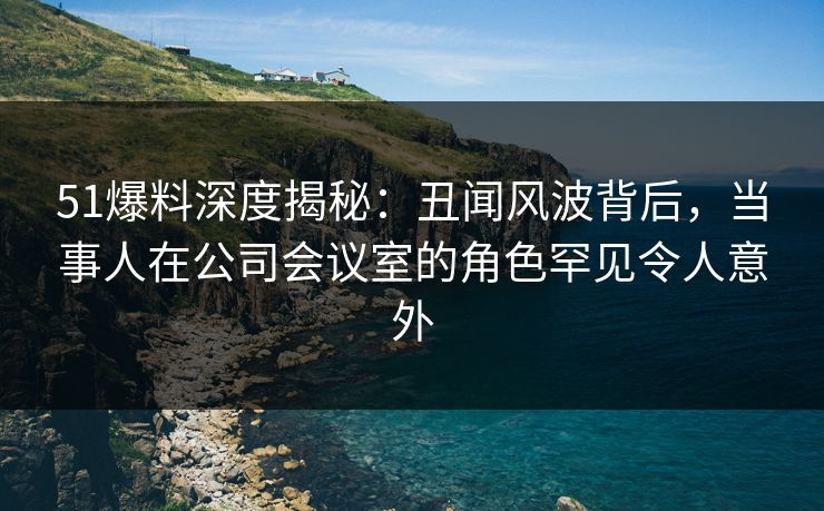51爆料深度揭秘:丑闻风波背后,当事人在公司会议室的角色罕见令人意外