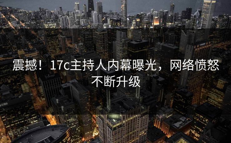 震撼！17c主持人内幕曝光，网络愤怒不断升级