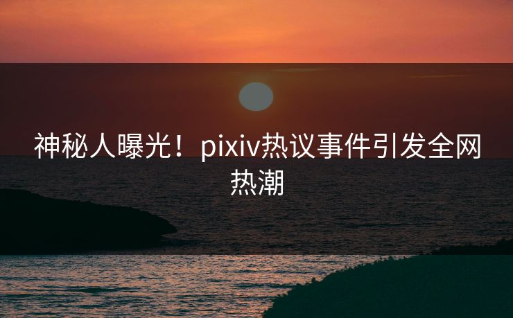 神秘人曝光!pixiv热议事件引发全网热潮