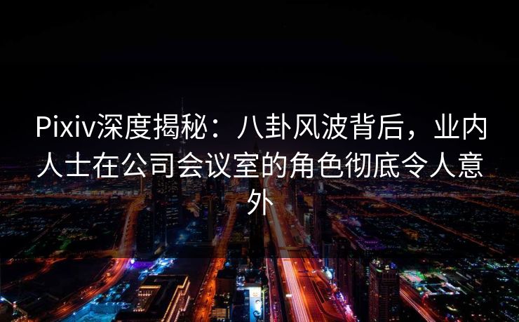 Pixiv深度揭秘:八卦风波背后,业内人士在公司会议室的角色彻底令人意外