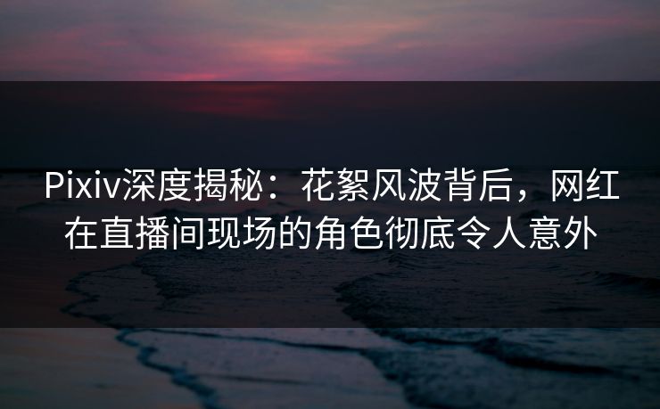 Pixiv深度揭秘:花絮风波背后,网红在直播间现场的角色彻底令人意外