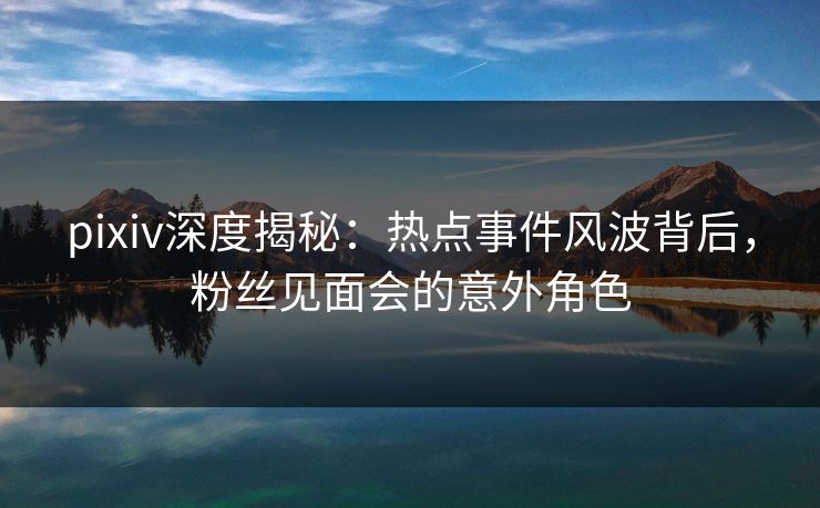 pixiv深度揭秘:热点事件风波背后,粉丝见面会的意外角色