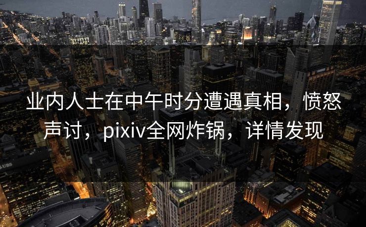 业内人士在中午时分遭遇真相，愤怒声讨，pixiv全网炸锅，详情发现