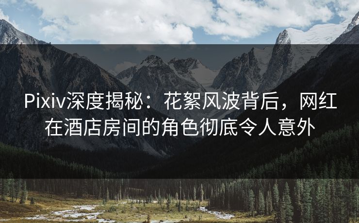 Pixiv深度揭秘:花絮风波背后,网红在酒店房间的角色彻底令人意外