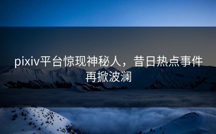 pixiv平台惊现神秘人,昔日热点事件再掀波澜