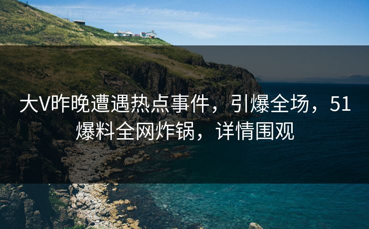 大V昨晚遭遇热点事件，引爆全场，51爆料全网炸锅，详情围观