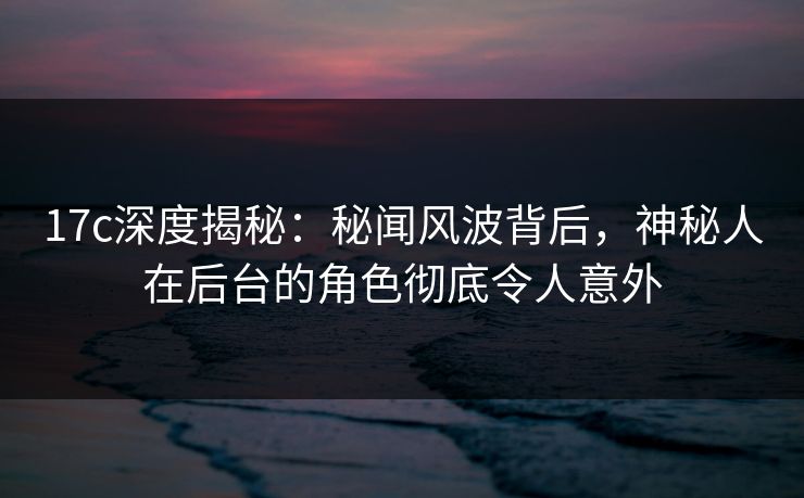 17c深度揭秘:秘闻风波背后,神秘人在后台的角色彻底令人意外