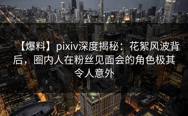 【爆料】pixiv深度揭秘:花絮风波背后,圈内人在粉丝见面会的角色极其令人意外 【爆料】pixiv深度揭秘:花絮风波背后,圈内人在粉丝见面会的角色极其令人意外