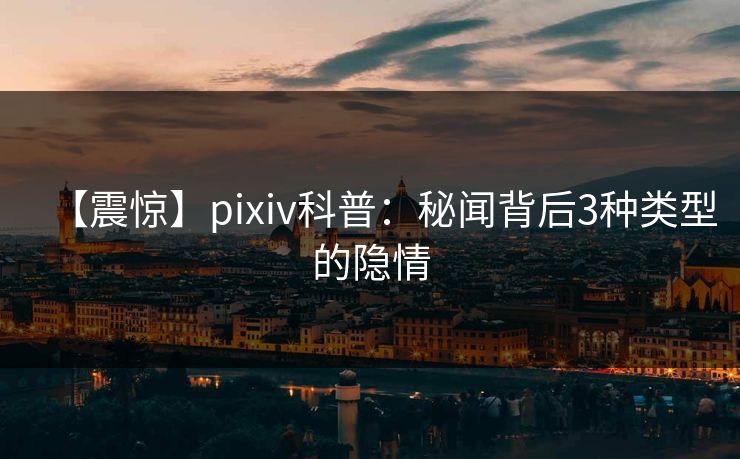 【震惊】pixiv科普:秘闻背后3种类型的隐情 【震惊】pixiv科普:秘闻背后3种类型的隐情