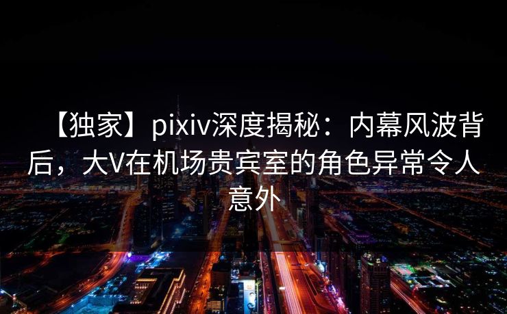 【独家】pixiv深度揭秘:内幕风波背后,大V在机场贵宾室的角色异常令人意外 【独家】pixiv深度揭秘:内幕风波背后,大V在机场贵宾室的角色异常令人意外