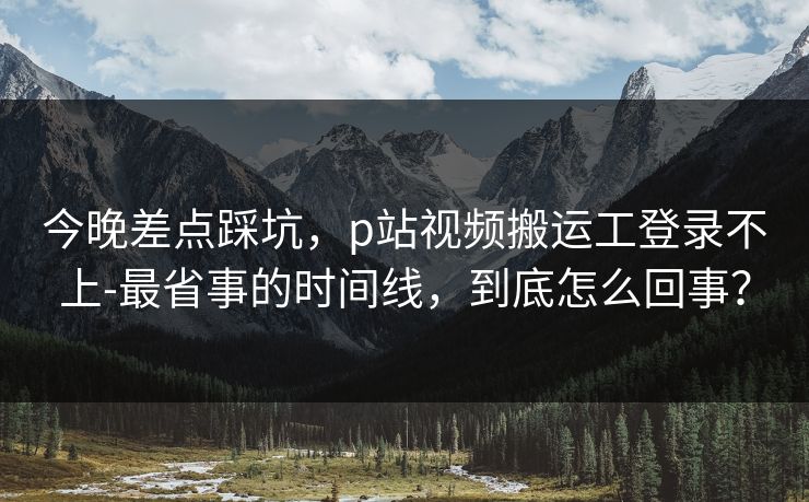 今晚差点踩坑，p站视频搬运工登录不上-最省事的时间线，到底怎么回事？