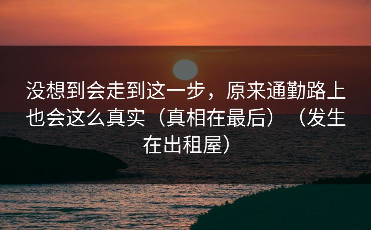 没想到会走到这一步，原来通勤路上也会这么真实（真相在最后）（发生在出租屋）