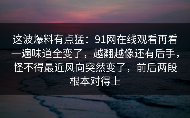 这波爆料有点猛：91网在线观看再看一遍味道全变了，越翻越像还有后手，怪不得最近风向突然变了，前后两段根本对得上