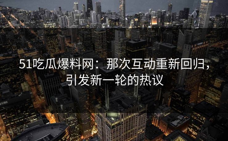 51吃瓜爆料网：那次互动重新回归，引发新一轮的热议